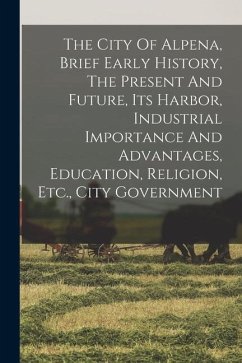 The City Of Alpena, Brief Early History, The Present And Future, Its Harbor, Industrial Importance And Advantages, Education, Religion, Etc., City Gov - Anonymous