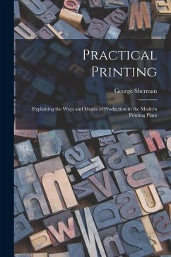 Practical Printing: Explaining the Ways and Means of Production in the Modern Printing Plant - Sherman, George
