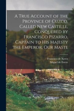 A True Account of the Province of Cuzco, Called New Castille, Conquered by Francisco Pizarro, Captain to His Majesty the Emperor, our Maste - Xerez, Francisco De; Estete, Miguel De