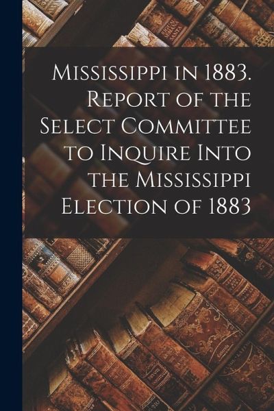 Mississippi in 1883. Report of the Select Committee to Inquire Into the Mississippi Election of 1883 Mississippi in 1883. Report of the Select Committee to Inquire Into the Mississippi Election of 1883