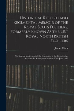 Historical Record and Regimental Memoir of the Royal Scots Fusiliers, Formerly Known As the 21St Royal North British Fusiliers: Containing an Account - Clark, James