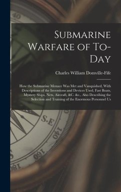 Submarine Warfare of To-day; how the Submarine Menace was met and Vanquished, With Descriptions of the Inventions and Devices Used, Fast Boats, Mystery Ships, Nets, Aircraft, &c. &c., Also Describing the Selection and Training of the Enormous Personnel Us - Domville-Fife, Charles William
