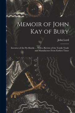 Memoir of John Kay of Bury: Inventor of the Fly-Shuttle ... With a Review of the Textile Trade and Manufacture From Earliest Times - Lord, John