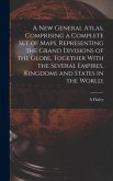A new General Atlas, Comprising a Complete set of Maps, Representing the Grand Divisions of the Globe, Together With the Several Empires, Kingdoms and