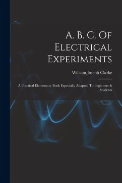A. B. C. Of Electrical Experiments: A Practical Elementary Book Especially Adapted To Beginners & Students - Clarke, William Joseph