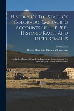 History Of The State Of Colorado, Embracing Accounts Of The Pre-historic Races And Their Remains: The Earliest Spanish, French And American Exploratio - Hall, Frank