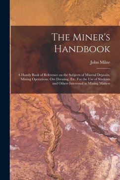 The Miner's Handbook: A Handy Book of Reference on the Subjects of Mineral Deposits, Mining Operations, ore Dressing, etc. For the use of St - Milne, John