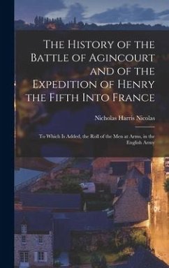 The History of the Battle of Agincourt and of the Expedition of Henry the Fifth Into France: To Which Is Added, the Roll of the Men at Arms, in the En - Nicolas, Nicholas Harris