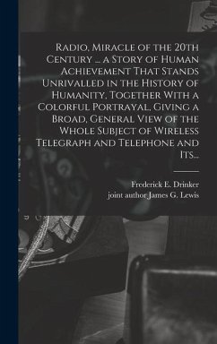 Radio, Miracle of the 20th Century ... a Story of Human Achievement That Stands Unrivalled in the History of Humanity, Together With a Colorful Portrayal, Giving a Broad, General View of the Whole Subject of Wireless Telegraph and Telephone and Its... - Drinker, Frederick E