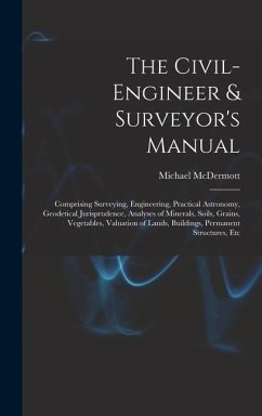 The Civil-Engineer & Surveyor's Manual: Comprising Surveying, Engineering, Practical Astronomy, Geodetical Jurisprudence, Analyses of Minerals, Soils, - Mcdermott, Michael