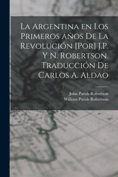 La Argentina en los primeros años de la revolución [por] J.P. y N. Robertson. Traducción de Carlos A. Aldao - Robertson, John Parish; Robertson, William Parish
