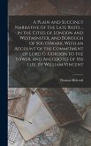 A Plain and Succinct Narrative of the Late Riots ... in the Cities of London and Westminster, and Borough of Southwark, With an Account of the Commitment of Lord G. Gordon to the Tower, and Anecdotes of His Life, by William Vincent