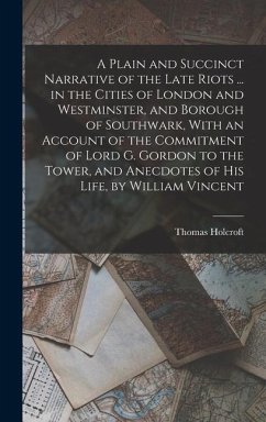 A Plain and Succinct Narrative of the Late Riots ... in the Cities of London and Westminster, and Borough of Southwark, With an Account of the Commitment of Lord G. Gordon to the Tower, and Anecdotes of His Life, by William Vincent - Holcroft, Thomas