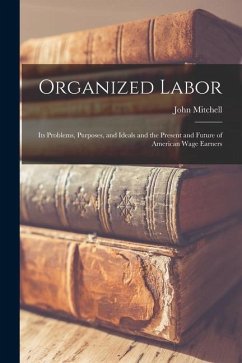 Organized Labor; Its Problems, Purposes, and Ideals and the Present and Future of American Wage Earners - Mitchell, John