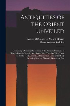 Cover Antiquities of the Orient Unveiled: Containing a Concise Description of the Remarkable Ruins of King Solomon's Temple, And Store Cities, together With