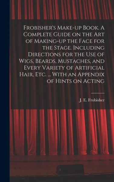 Frobisher's Make-up Book. A Complete Guide on the Art of Making-up the Face for the Stage. Including Directions for the Use of Wigs, Beards, Mustaches, and Every Variety of Artificial Hair, Etc. ... With an Appendix of Hints on Acting Frobisher's Make-up Book. A Complete Guide on the Art of Making-up the Face for the Stage. Including Directions for the Use of Wigs, Beards, Mustaches, and Every Variety of Artificial Hair, Etc. ... With an Appendix of Hints on Acting