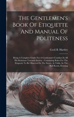 The Gentlemen's Book Of Etiquette And Manual Of Politeness: Being A Complete Guide For A Gentleman's Conduct In All His Relations Towards Society: Con - Hartley, Cecil B.