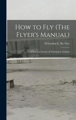 How to Fly (The Flyer's Manual): A Practical Course of Training in Aviation - Vley, D. Gordon E. Re