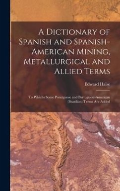 A Dictionary of Spanish and Spanish-American Mining, Metallurgical and Allied Terms: To Whichs Some Porutguese and Portuguese-American (Brazilian) Ter - Halse, Edward