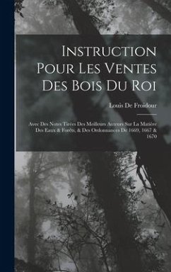 Instruction Pour Les Ventes Des Bois Du Roi: Avec Des Notes Tirées Des Meilleurs Auteurs Sur La Matière Des Eaux & Forêts, & Des Ordonnances De 1669, - De Froidour, Louis