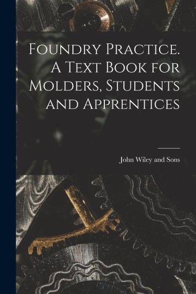 Foundry Practice. A Text Book for Molders, Students and Apprentices Foundry Practice. A Text Book for Molders, Students and Apprentices