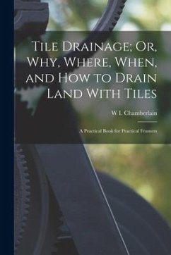Tile Drainage; Or, Why, Where, When, and How to Drain Land With Tiles: A Practical Book for Practical Framers - Chamberlain, W. I.