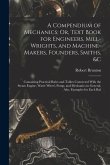A Compendium of Mechanics; Or, Text Book for Engineers, Mill-Wrights, and Machine-Makers, Founders, Smiths, &c: Containing Practical Rules and Tables