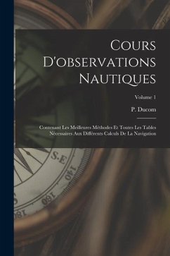 Cours D'observations Nautiques: Contenant Les Meilleures Méthodes Et Toutes Les Tables Nécessaires Aux Différents Calculs De La Navigation; Volume 1 - Ducom, P.