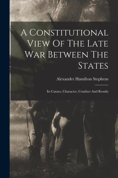 A Constitutional View Of The Late War Between The States: Its Causes, Character, Conduct And Results - Stephens, Alexander Hamilton