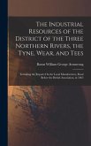 The Industrial Resources of the District of the Three Northern Rivers, the Tyne, Wear, and Tees: Including the Reports On the Local Manufactures, Read