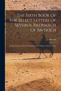 The Sixth Book Of The Select Letters Of Severus, Patriarch Of Antioch: In The Syriac Version Of Athanasius Of Nisibis, Volume 2, Part 1 - Antioch), Severus (of