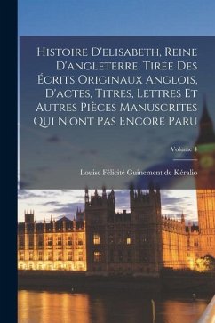 Histoire D'elisabeth, Reine D'angleterre, Tirée Des Écrits Originaux Anglois, D'actes, Titres, Lettres Et Autres Pièces Manuscrites Qui N'ont Pas Enco