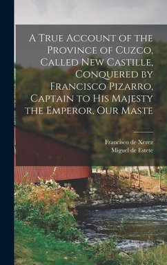 A True Account of the Province of Cuzco, Called New Castille, Conquered by Francisco Pizarro, Captain to His Majesty the Emperor, our Maste - Xerez, Francisco De; Estete, Miguel De