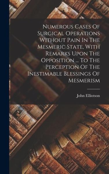Numerous Cases Of Surgical Operations Without Pain In The Mesmeric State, With Remarks Upon The Opposition ... To The Perception Of The Inestimable Blessings Of Mesmerism Numerous Cases Of Surgical Operations Without Pain In The Mesmeric State, With Remarks Upon The Opposition ... To The Perception Of The Inestimable Blessings Of Mesmerism