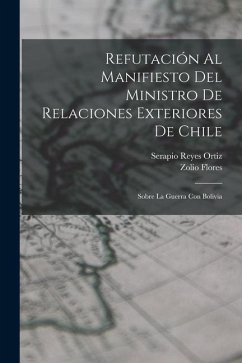 Refutación Al Manifiesto Del Ministro De Relaciones Exteriores De Chile: Sobre La Guerra Con Bolivia - Ortiz, Serapio Reyes; Flores, Zolio