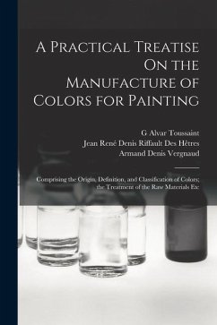 A Practical Treatise On the Manufacture of Colors for Painting: Comprising the Origin, Definition, and Classification of Colors; the Treatment of the - Hêtres, Jean René Denis Riffault Des; Vergnaud, Armand Denis; Toussaint, G. Alvar