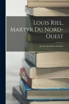 Louis Riel, Martyr Du Nord-Ouest: Sa Vie--Son Proces--Sa Mort - Anonymous