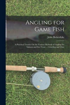 Angling for Game Fish: A Practical Treatise On the Various Methods of Angling for Salmon and Sea Trout ...: Grayling and Char - Bickerdyke, John