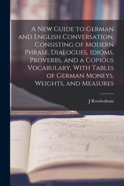 A New Guide to German and English Conversation, Consisting of Modern Phrase, Dialogues, Idioms, Proverbs, and a Copious Vocabulary, With Tables of Ger - Rowbotham, J.