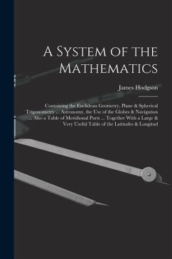 A System of the Mathematics: Containing the Euclidean Geometry, Plane & Spherical Trigonometry ... Astronomy, the Use of the Globes & Navigation .. - Hodgson, James