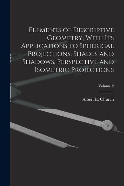 Elements of Descriptive Geometry, With Its Applications to Spherical Projections, Shades and Shadows, Perspective and Isometric Projections; Volume 2 Elements of Descriptive Geometry, With Its Applications to Spherical Projections, Shades and Shadows, Perspective and Isometric Projections; Volume 2