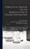 A Practical Treatise On the Manufacture of Colors for Painting: Comprising the Origin, Definition, and Classification of Colors; the Treatment of the