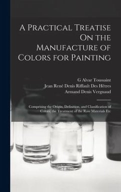 A Practical Treatise On the Manufacture of Colors for Painting: Comprising the Origin, Definition, and Classification of Colors; the Treatment of the - Hêtres, Jean René Denis Riffault Des; Vergnaud, Armand Denis; Toussaint, G. Alvar