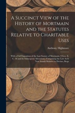 A Succinct View of the History of Mortmain and the Statutes Relative to Charitable Uses: With a Full Exposition of the Last Statute of Mortmain, 9 Geo - Highmore, Anthony