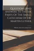 Questions And Answers To The Six Parts Of The Small Catechism Of Dr. Martin Luther