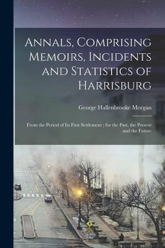 Annals, Comprising Memoirs, Incidents and Statistics of Harrisburg: From the Period of Its First Settlement; for the Past, the Present and the Future - Morgan, George Hallenbrooke