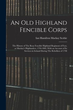 An old Highland Fencible Corps: The History of The Reay Fencible Highland Regiment of Foot, or Mackay's Highlanders, 1794-1802, With an Account of its - Scobie, Ian Hamilton MacKay