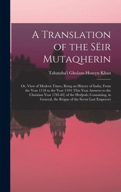 A Translation of the Sëir Mutaqherin; or, View of Modern Times, Being an History of India, From the Year 1118 to the Year 1194 (this Year Answers to the Christian Year 1781-82) of the Hedjrah; Containing, in General, the Reigns of the Seven Last Emperors
