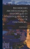 Recherches Archéologiques, Historiques Et Statistiques Sur La Ville De Coutances...