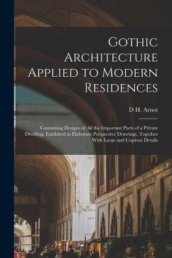 Gothic Architecture Applied to Modern Residences; Containing Designs of all the Important Parts of a Private Dwelling, Exhibited in Elaborate Perspect - Arnot, D. H.